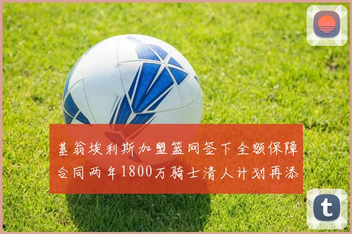 基翁埃利斯加盟篮网签下全额保障合同两年1800万骑士清人计划再添新动态