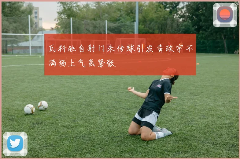 瓦科独自射门未传球引发黄政宇不满场上气氛紧张