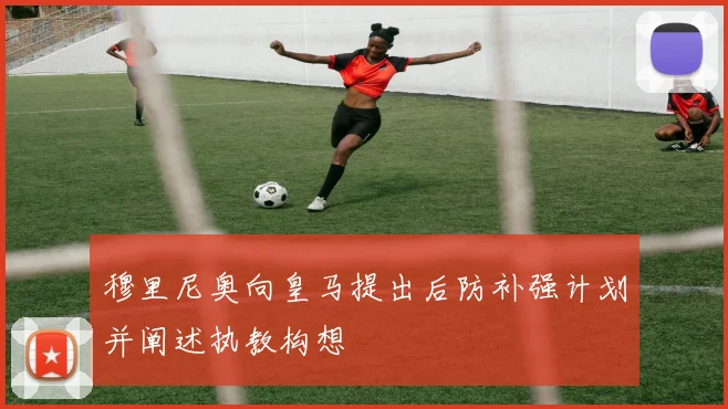 穆里尼奥向皇马提出后防补强计划并阐述执教构想