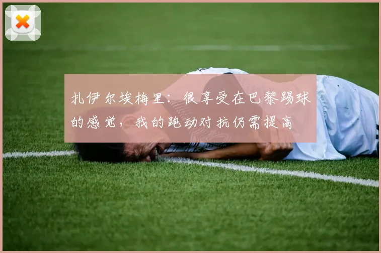 扎伊尔埃梅里：很享受在巴黎踢球的感觉，我的跑动对抗仍需提高