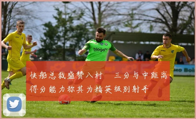 快船总裁盛赞八村塁三分与中距离得分能力称其为精英级别射手