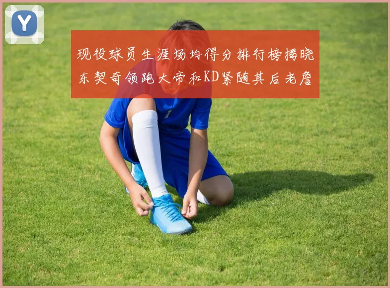 现役球员生涯场均得分排行榜揭晓东契奇领跑大帝和KD紧随其后老詹位居第四