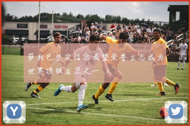 萨利巴坚定信念渴望荣誉立志成为世界顶级后卫之一