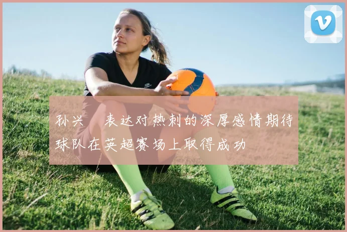 孙兴慜表达对热刺的深厚感情期待球队在英超赛场上取得成功