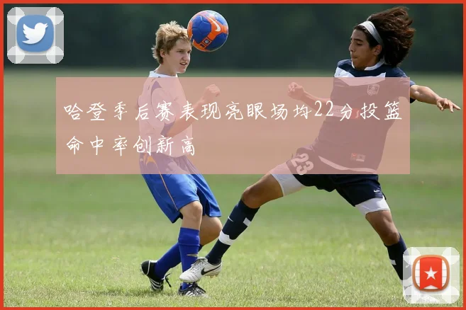 哈登季后赛表现亮眼场均22分投篮命中率创新高