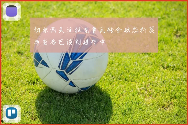 切尔西关注拉克鲁瓦转会动态科莫与查洛巴谈判进行中