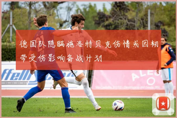 德国队隐瞒施洛特贝克伤情或因韧带受伤影响备战计划