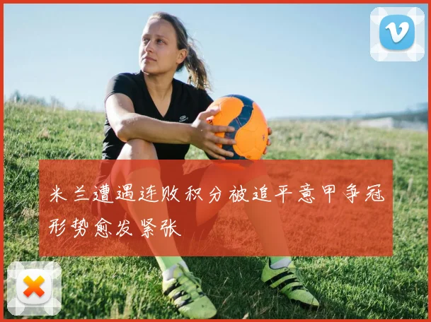米兰遭遇连败积分被追平意甲争冠形势愈发紧张
