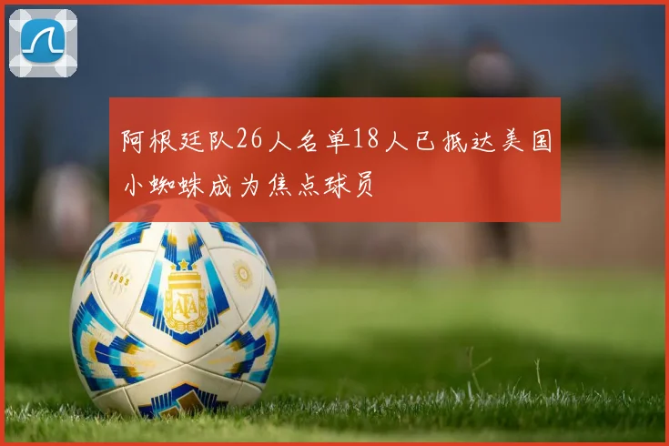 阿根廷队26人名单18人已抵达美国小蜘蛛成为焦点球员