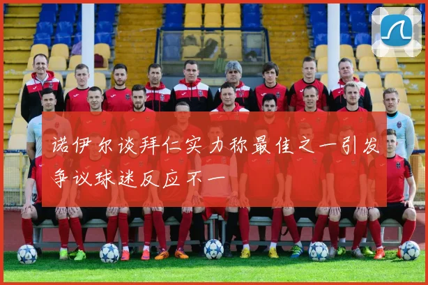 诺伊尔谈拜仁实力称最佳之一引发争议球迷反应不一