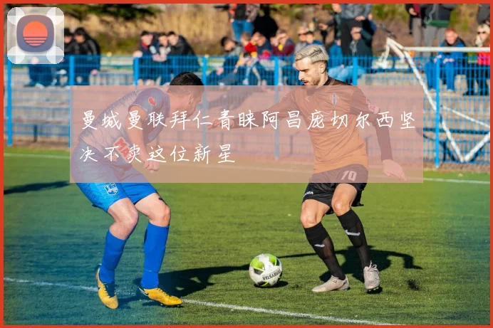 曼城曼联拜仁青睐阿昌庞切尔西坚决不卖这位新星