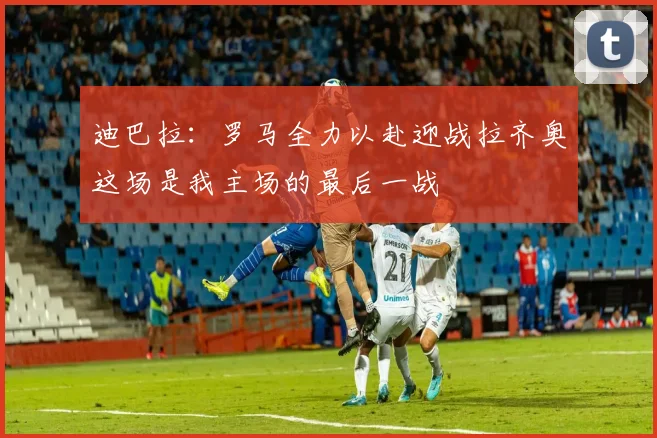 迪巴拉：罗马全力以赴迎战拉齐奥这场是我主场的最后一战