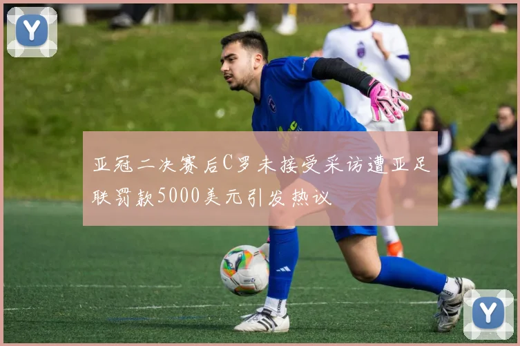 亚冠二决赛后C罗未接受采访遭亚足联罚款5000美元引发热议