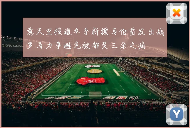 意天空报道冬季新援马伦首发出战罗马力争避免被都灵三杀之痛