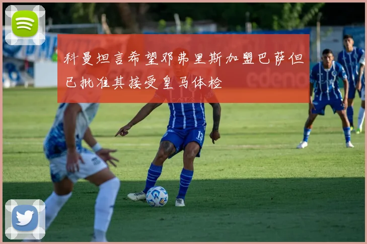 科曼坦言希望邓弗里斯加盟巴萨但已批准其接受皇马体检