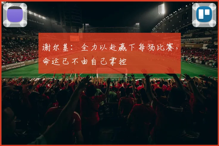 谢尔基：全力以赴赢下每场比赛，命运已不由自己掌控