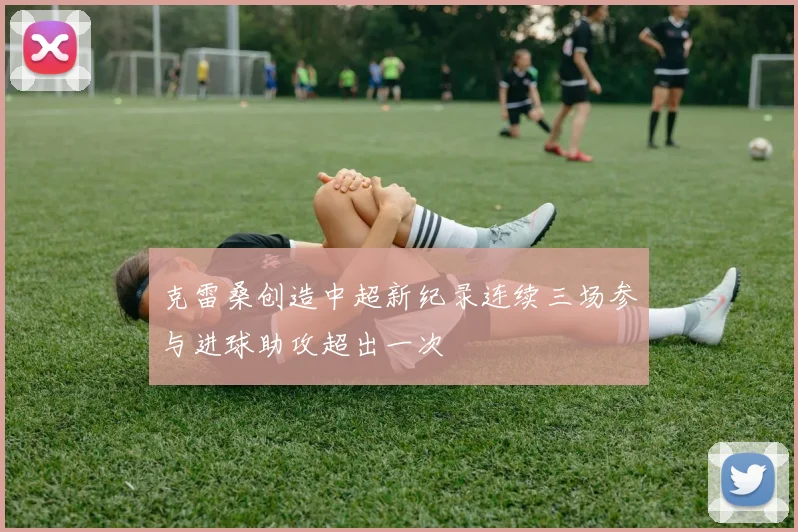 克雷桑创造中超新纪录连续三场参与进球助攻超出一次