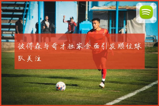 彼得森与奇才独家会面引发顺位球队关注