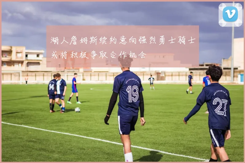 湖人詹姆斯续约意向强烈勇士骑士或将积极争取合作机会