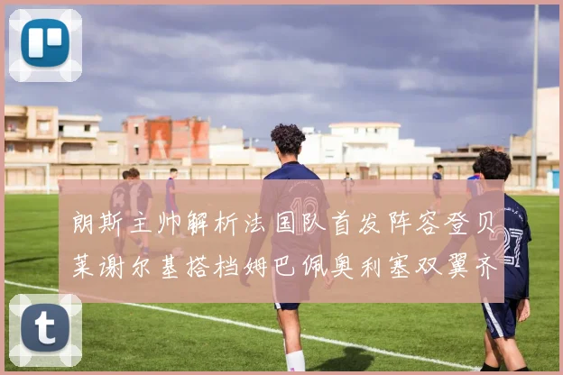 朗斯主帅解析法国队首发阵容登贝莱谢尔基搭档姆巴佩奥利塞双翼齐飞