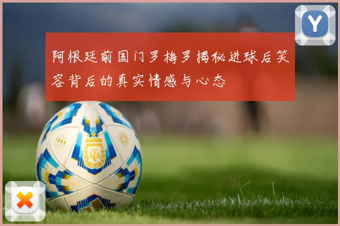 阿根廷前国门罗梅罗揭秘进球后笑容背后的真实情感与心态