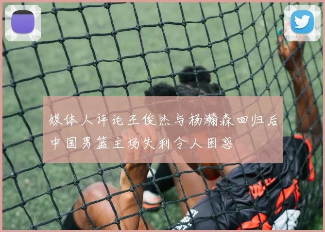 媒体人评论王俊杰与杨瀚森回归后中国男篮主场失利令人困惑
