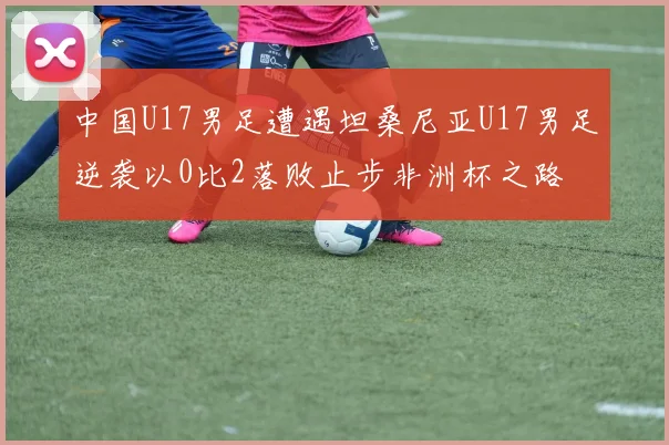 中国U17男足遭遇坦桑尼亚U17男足逆袭以0比2落败止步非洲杯之路