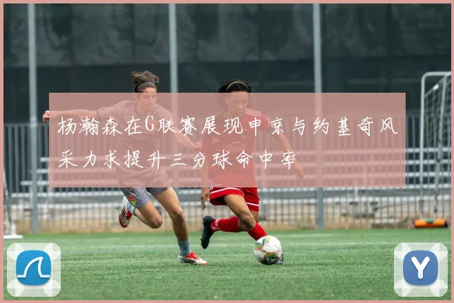 杨瀚森在G联赛展现申京与约基奇风采力求提升三分球命中率