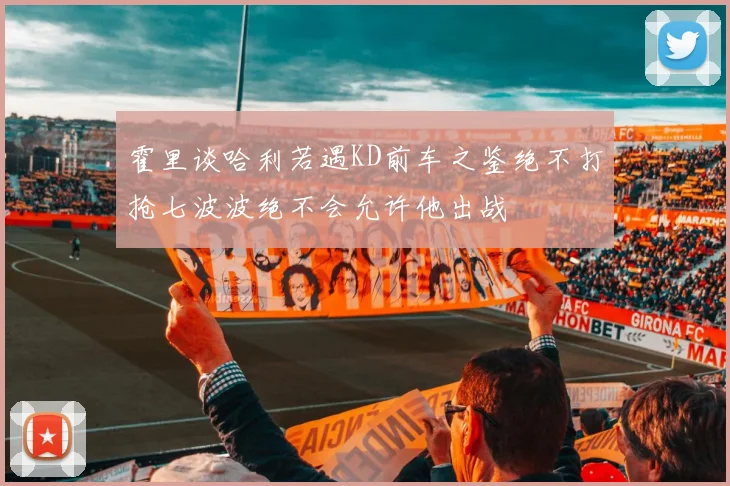霍里谈哈利若遇KD前车之鉴绝不打抢七波波绝不会允许他出战