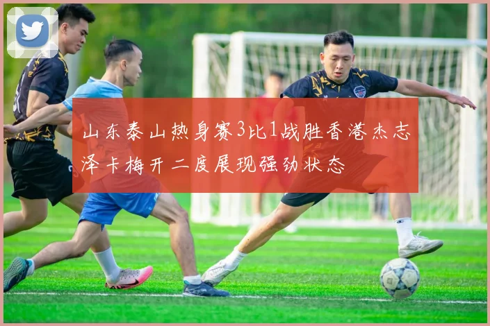 山东泰山热身赛3比1战胜香港杰志泽卡梅开二度展现强劲状态